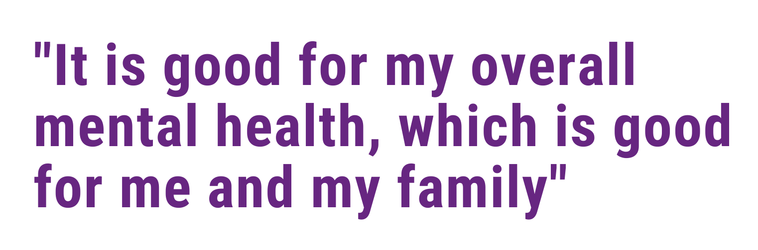 It is good for my overall mental health, which is good for me and my family.