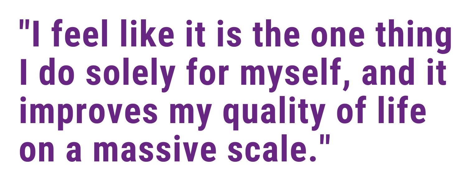 I feel like it is the one thing I do solely for myself, and it improves my quality of life on a massive scale.